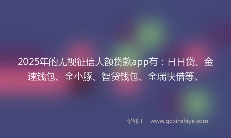 2025年的无视征信大额贷款app有：日日贷、金速钱包、金小豚、智贷钱包、金瑞快借等。