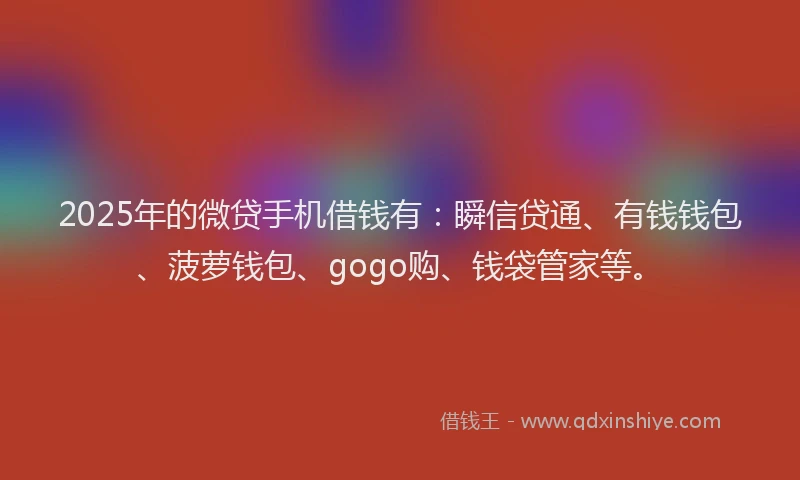 2025年的微贷手机借钱有：瞬信贷通、有钱钱包、菠萝钱包、gogo购、钱袋管家等。