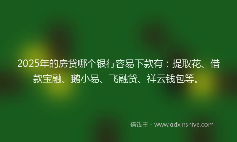 2025年的房贷哪个银行容易下款有：提取花、借款宝融、鹅小易、飞融贷、祥云钱包等。