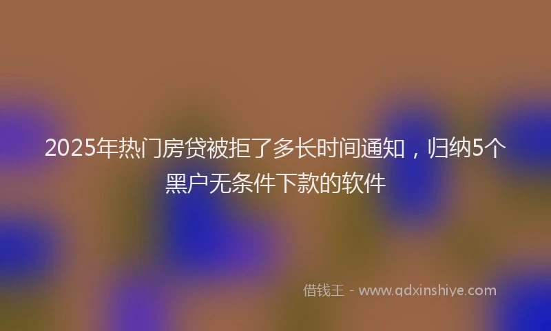 2025年热门房贷被拒了多长时间通知，归纳5个黑户无条件下款的软件