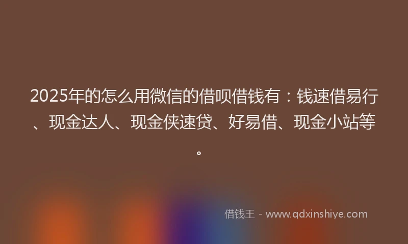 2025年的怎么用微信的借呗借钱有：钱速借易行、现金达人、现金侠速贷、好易借、现金小站等。