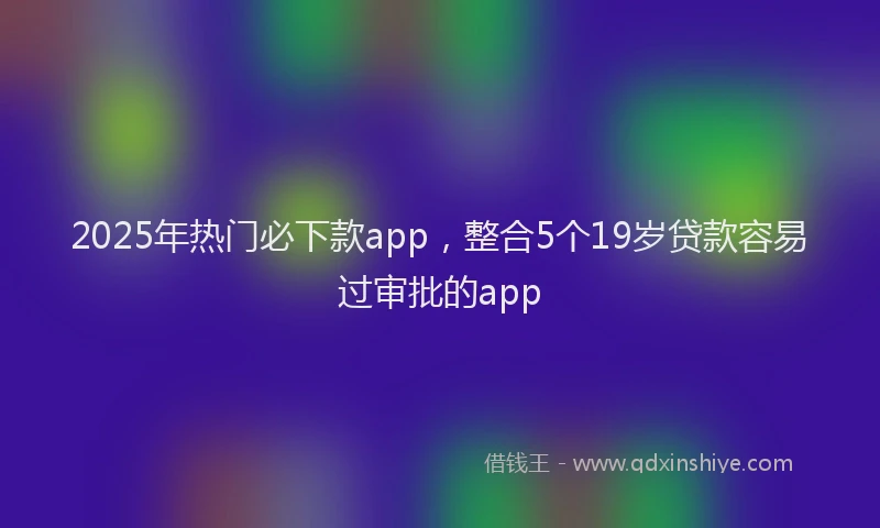 2025年热门必下款app，整合5个19岁贷款容易过审批的app