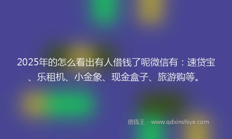 2025年的怎么看出有人借钱了呢微信有：速贷宝、乐租机、小金象、现金盒子、旅游购等。