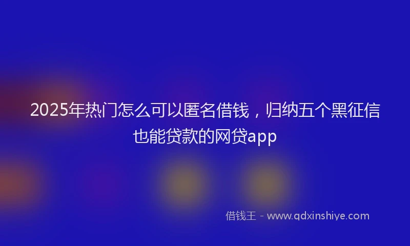 2025年热门怎么可以匿名借钱，归纳五个黑征信也能贷款的网贷app