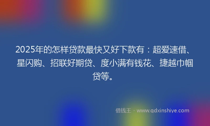 2025年的怎样贷款最快又好下款有：超爱速借、星闪购、招联好期贷、度小满有钱花、捷越巾帼贷等。