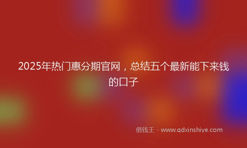 2025年热门惠分期官网，总结五个最新能下来钱的口子