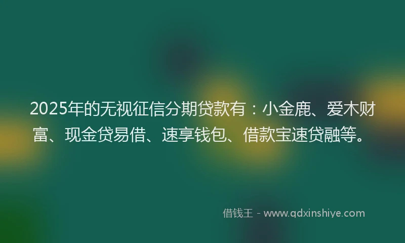 2025年的无视征信分期贷款有：小金鹿、爱木财富、现金贷易借、速享钱包、借款宝速贷融等。