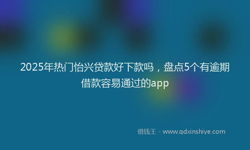 2025年热门怡兴贷款好下款吗，盘点5个有逾期借款容易通过的app
