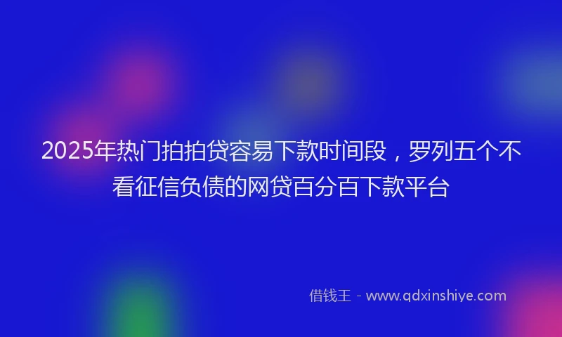 2025年热门拍拍贷容易下款时间段，罗列五个不看征信负债的网贷百分百下款平台