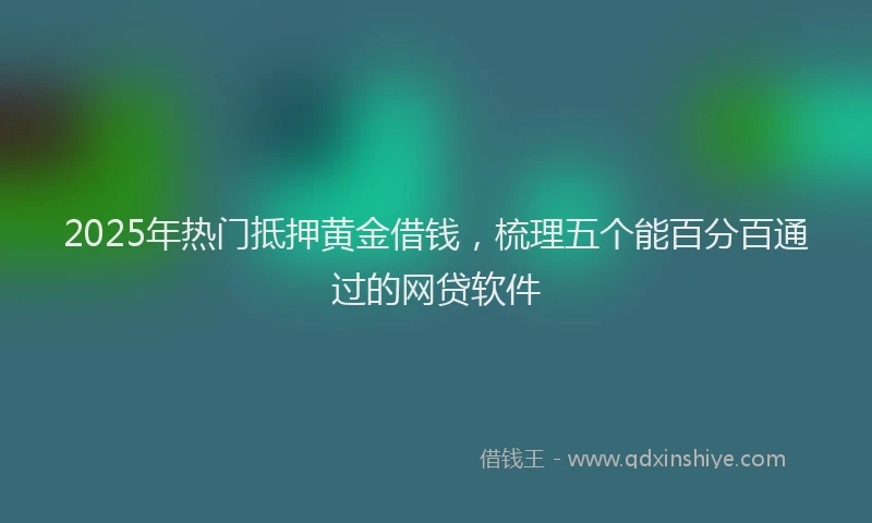 2025年热门抵押黄金借钱，梳理五个能百分百通过的网贷软件