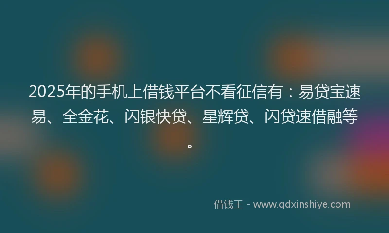 2025年的手机上借钱平台不看征信有：易贷宝速易、全金花、闪银快贷、星辉贷、闪贷速借融等。