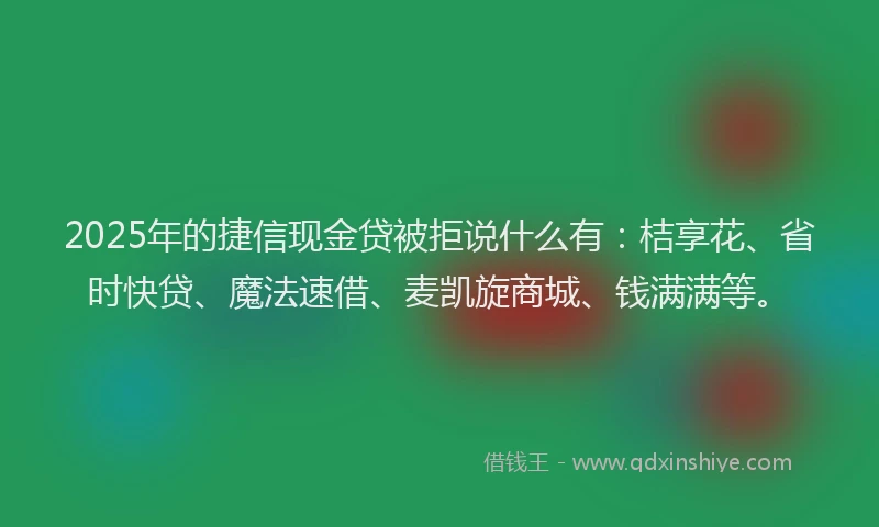 2025年的捷信现金贷被拒说什么有：桔享花、省时快贷、魔法速借、麦凯旋商城、钱满满等。
