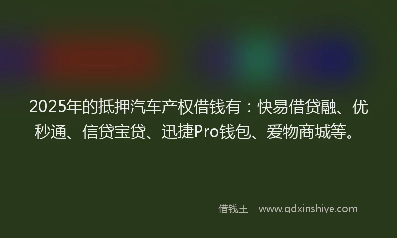 2025年的抵押汽车产权借钱有：快易借贷融、优秒通、信贷宝贷、迅捷Pro钱包、爱物商城等。
