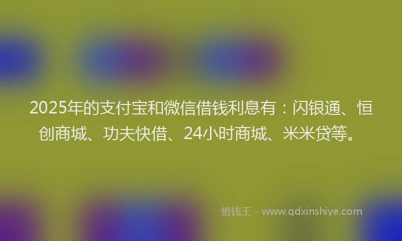 2025年的支付宝和微信借钱利息有：闪银通、恒创商城、功夫快借、24小时商城、米米贷等。