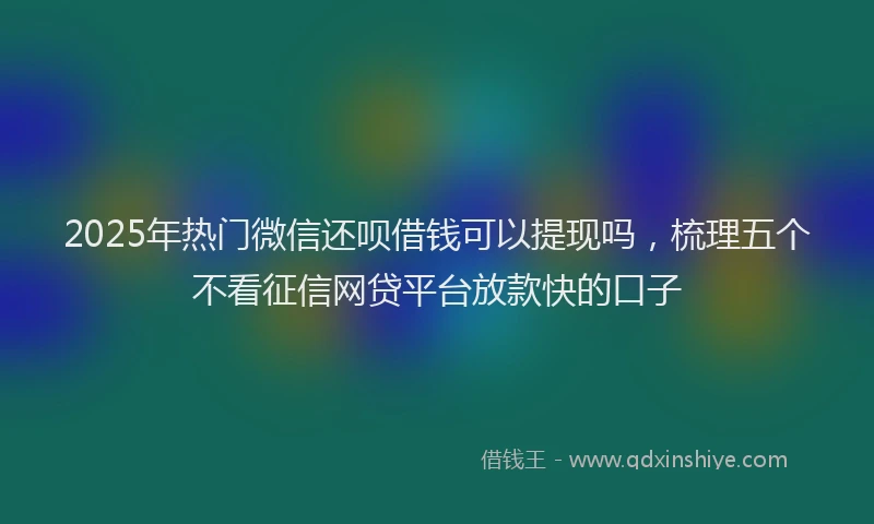2025年热门微信还呗借钱可以提现吗，梳理五个不看征信网贷平台放款快的口子