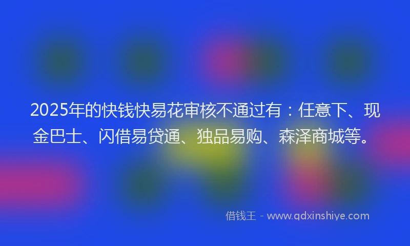 2025年的快钱快易花审核不通过有：任意下、现金巴士、闪借易贷通、独品易购、森泽商城等。