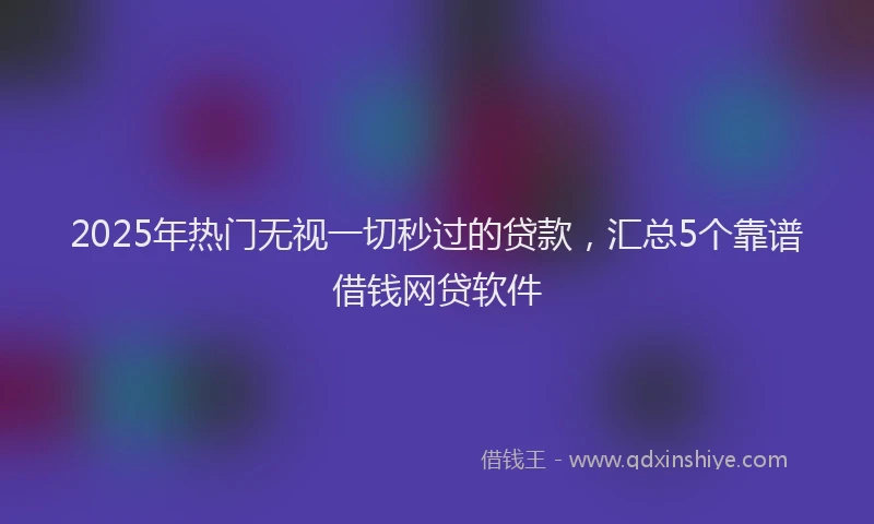 2025年热门无视一切秒过的贷款，汇总5个靠谱借钱网贷软件