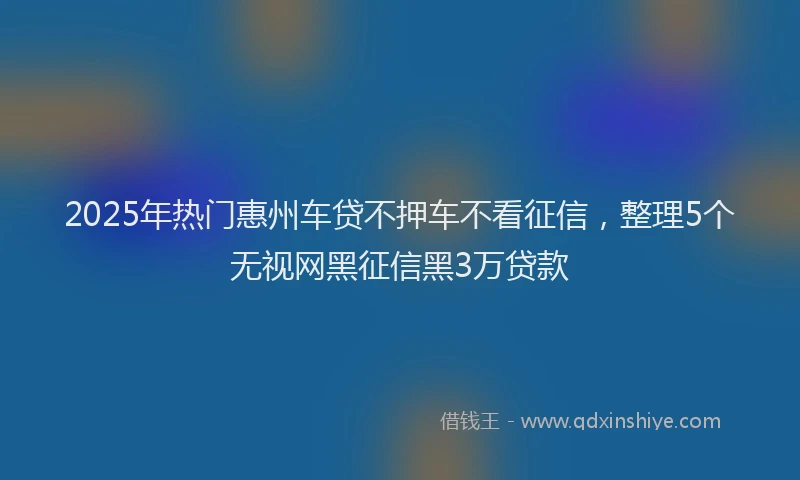 2025年热门惠州车贷不押车不看征信，整理5个无视网黑征信黑3万贷款