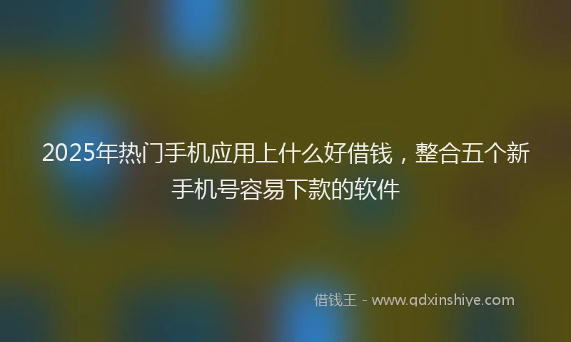 2025年热门手机应用上什么好借钱，整合五个新手机号容易下款的软件