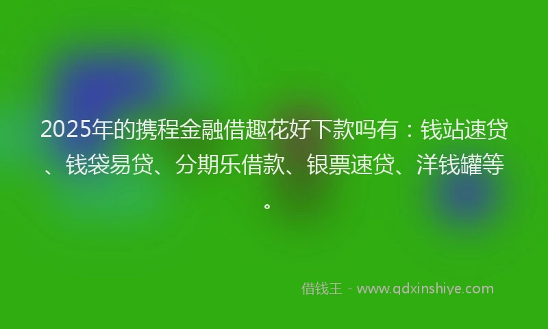 2025年的携程金融借趣花好下款吗有：钱站速贷、钱袋易贷、分期乐借款、银票速贷、洋钱罐等。