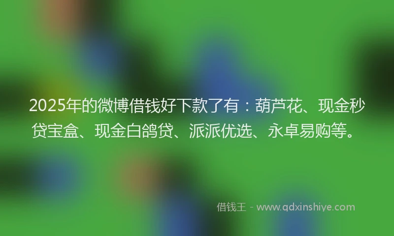 2025年的微博借钱好下款了有：葫芦花、现金秒贷宝盒、现金白鸽贷、派派优选、永卓易购等。