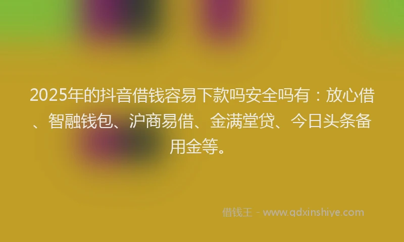 2025年的抖音借钱容易下款吗安全吗有：放心借、智融钱包、沪商易借、金满堂贷、今日头条备用金等。