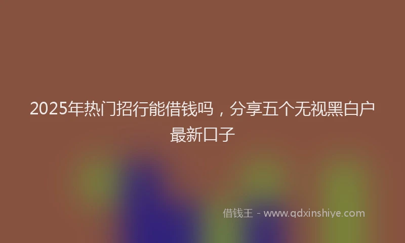 2025年热门招行能借钱吗，分享五个无视黑白户最新口子