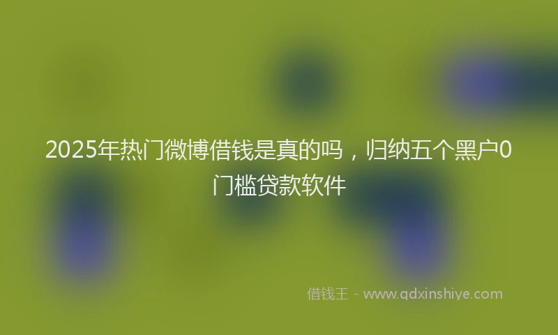 2025年热门微博借钱是真的吗，归纳五个黑户0门槛贷款软件