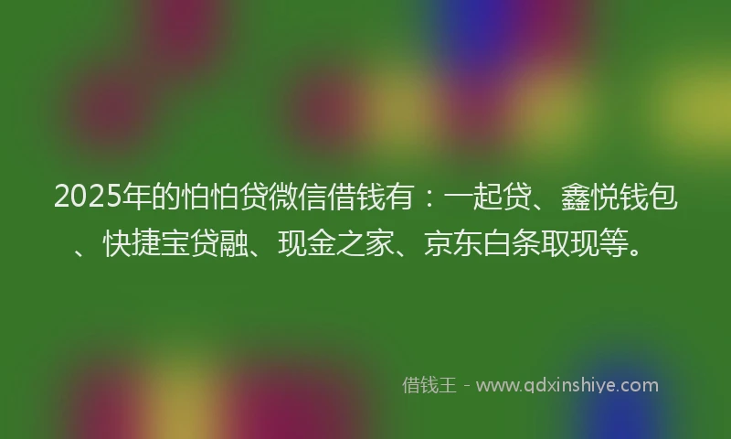 2025年的怕怕贷微信借钱有：一起贷、鑫悦钱包、快捷宝贷融、现金之家、京东白条取现等。