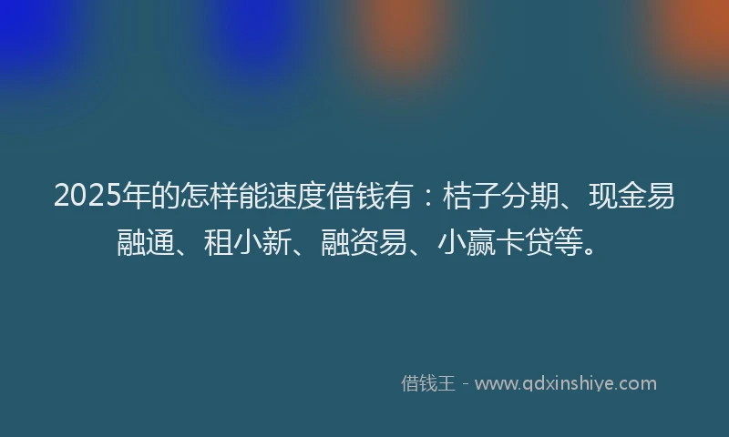2025年的怎样能速度借钱有：桔子分期、现金易融通、租小新、融资易、小赢卡贷等。