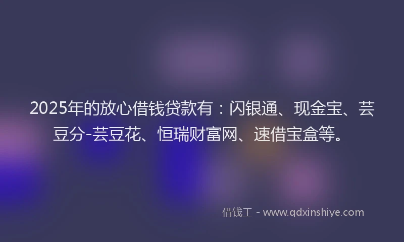 2025年的放心借钱贷款有：闪银通、现金宝、芸豆分-芸豆花、恒瑞财富网、速借宝盒等。