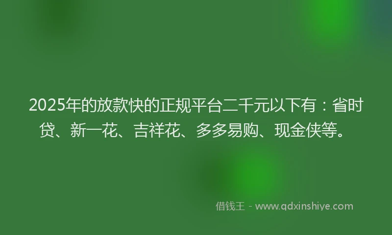 2025年的放款快的正规平台二千元以下有：省时贷、新一花、吉祥花、多多易购、现金侠等。