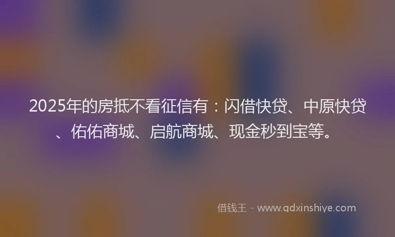 2025年的房抵不看征信有：闪借快贷、中原快贷、佑佑商城、启航商城、现金秒到宝等。