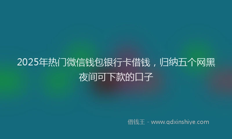 2025年热门微信钱包银行卡借钱，归纳五个网黑夜间可下款的口子