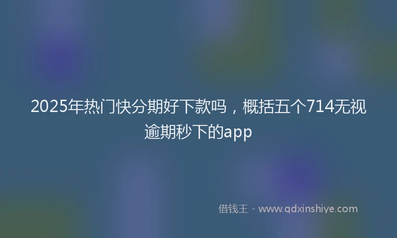 2025年热门快分期好下款吗，概括五个714无视逾期秒下的app