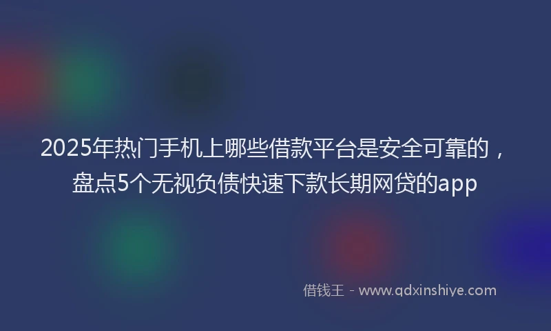 2025年热门手机上哪些借款平台是安全可靠的，盘点5个无视负债快速下款长期网贷的app