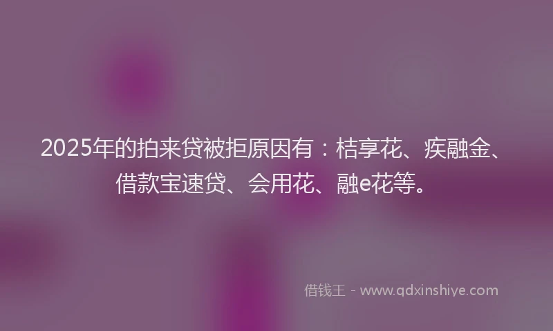 2025年的拍来贷被拒原因有：桔享花、疾融金、借款宝速贷、会用花、融e花等。