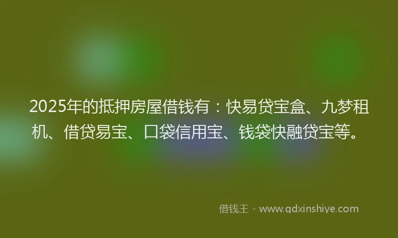 2025年的抵押房屋借钱有：快易贷宝盒、九梦租机、借贷易宝、口袋信用宝、钱袋快融贷宝等。