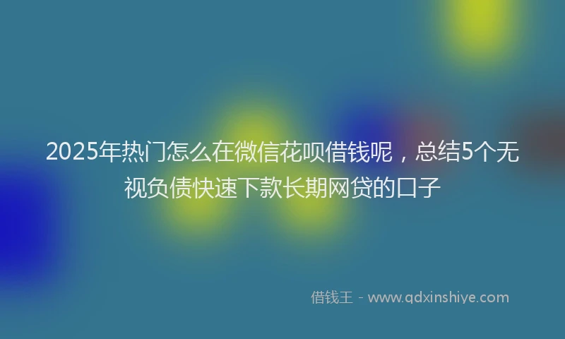 2025年热门怎么在微信花呗借钱呢，总结5个无视负债快速下款长期网贷的口子