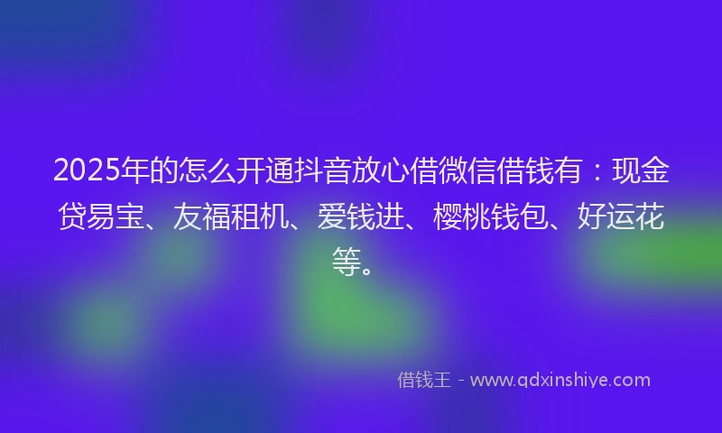 2025年的怎么开通抖音放心借微信借钱有：现金贷易宝、友福租机、爱钱进、樱桃钱包、好运花等。