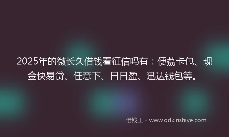 2025年的微长久借钱看征信吗有：便荔卡包、现金快易贷、任意下、日日盈、迅达钱包等。