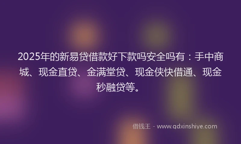 2025年的新易贷借款好下款吗安全吗有：手中商城、现金直贷、金满堂贷、现金侠快借通、现金秒融贷等。