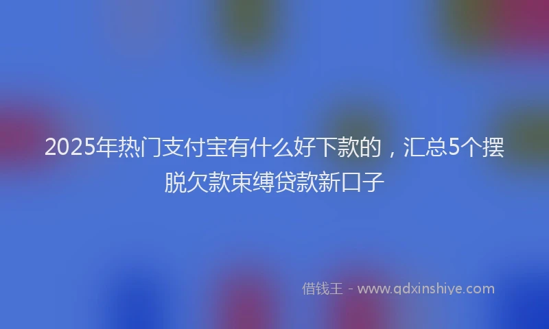 2025年热门支付宝有什么好下款的，汇总5个摆脱欠款束缚贷款新口子