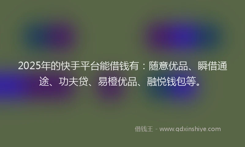 2025年的快手平台能借钱有：随意优品、瞬借通途、功夫贷、易橙优品、融悦钱包等。