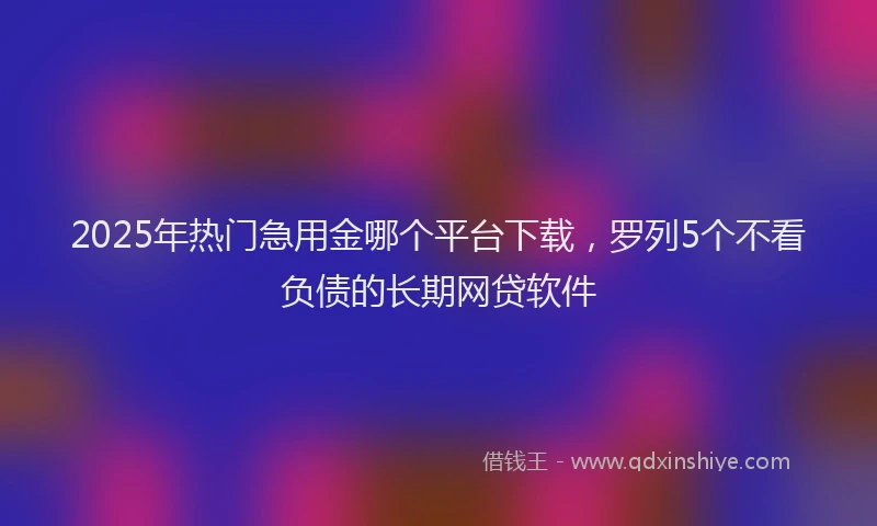 2025年热门急用金哪个平台下载，罗列5个不看负债的长期网贷软件