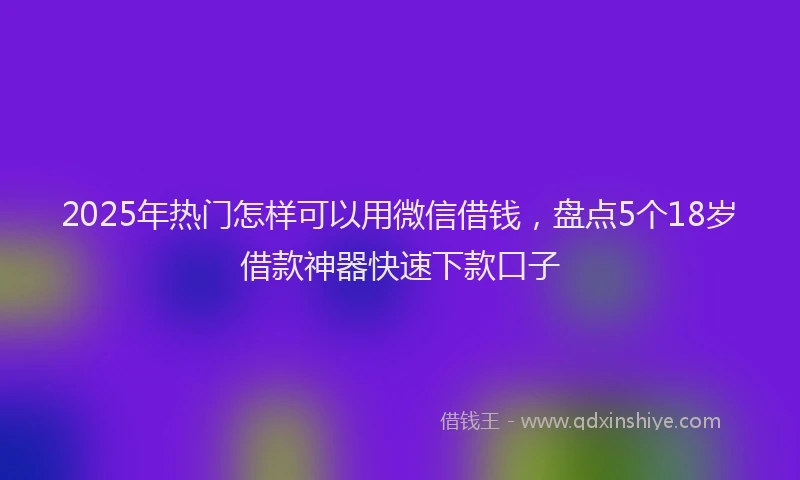 2025年热门怎样可以用微信借钱，盘点5个18岁借款神器快速下款口子