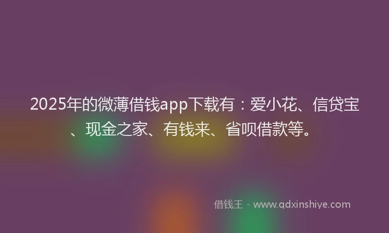 2025年的微薄借钱app下载有：爱小花、信贷宝、现金之家、有钱来、省呗借款等。
