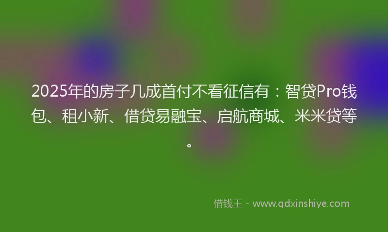 2025年的房子几成首付不看征信有：智贷Pro钱包、租小新、借贷易融宝、启航商城、米米贷等。