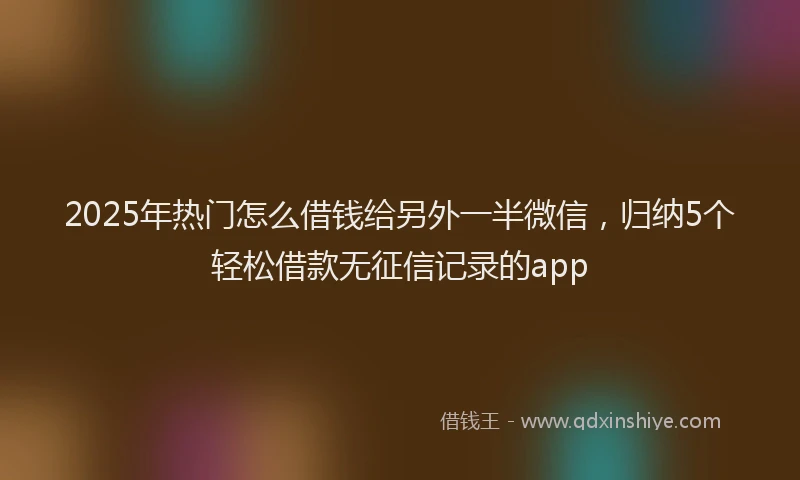 2025年热门怎么借钱给另外一半微信，归纳5个轻松借款无征信记录的app