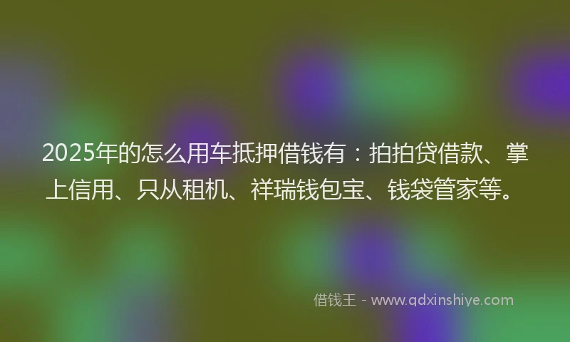 2025年的怎么用车抵押借钱有：拍拍贷借款、掌上信用、只从租机、祥瑞钱包宝、钱袋管家等。